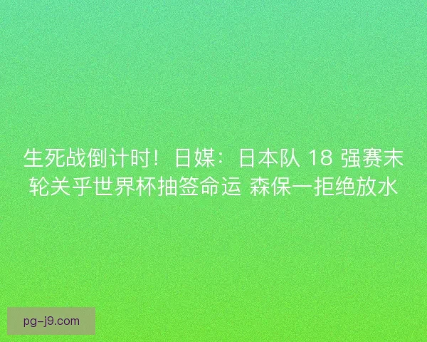 生死战倒计时！日媒：日本队 18 强赛末轮关乎世界杯抽签命运 森保一拒绝放水