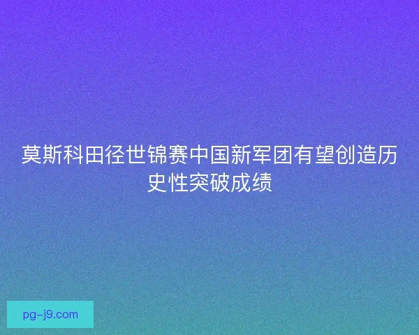 莫斯科田径世锦赛中国新军团有望创造历史性突破成绩