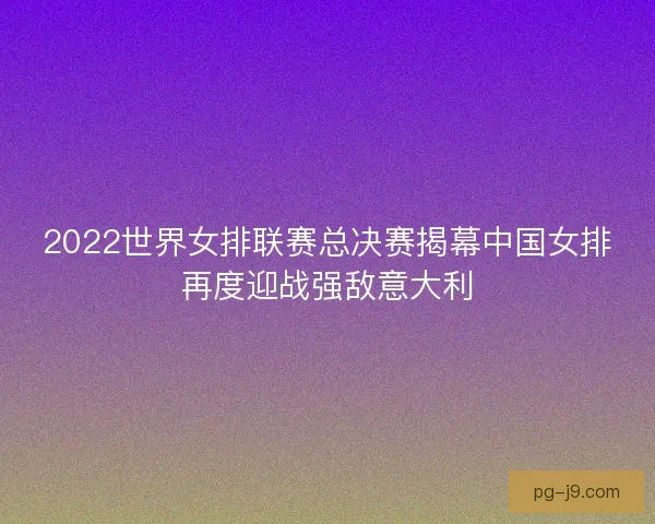 2022世界女排联赛总决赛揭幕中国女排再度迎战强敌意大利 2022世界女排联赛总决赛揭幕中国女排再度迎战强敌意大利
