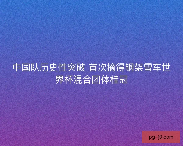 中国队历史性突破 首次摘得钢架雪车世界杯混合团体桂冠 中国队历史性突破 首次摘得钢架雪车世界杯混合团体桂冠