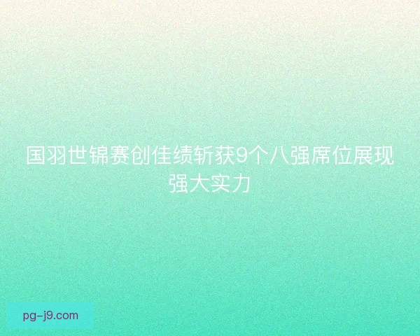 国羽世锦赛创佳绩斩获9个八强席位展现强大实力 国羽世锦赛创佳绩斩获9个八强席位展现强大实力
