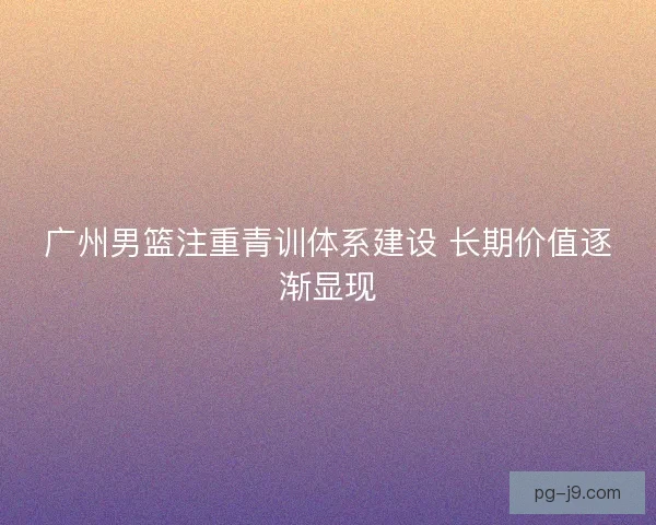 广州男篮注重青训体系建设 长期价值逐渐显现