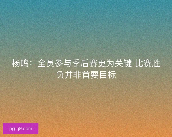 杨鸣：全员参与季后赛更为关键 比赛胜负并非首要目标