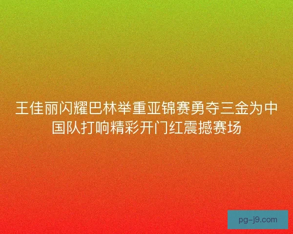 王佳丽闪耀巴林举重亚锦赛勇夺三金为中国队打响精彩开门红震撼赛场