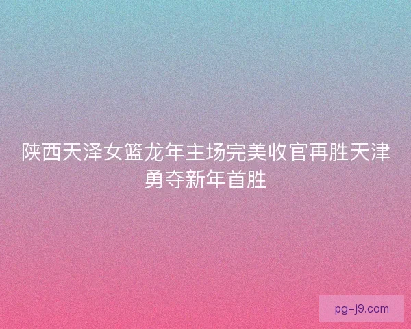 陕西天泽女篮龙年主场完美收官再胜天津勇夺新年首胜