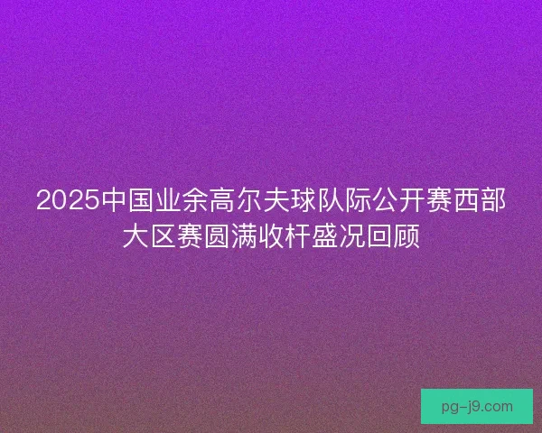 2025中国业余高尔夫球队际公开赛西部大区赛圆满收杆盛况回顾