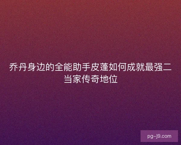 乔丹身边的全能助手皮蓬如何成就最强二当家传奇地位