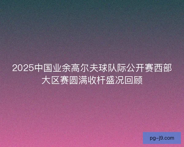 2025中国业余高尔夫球队际公开赛西部大区赛圆满收杆盛况回顾
