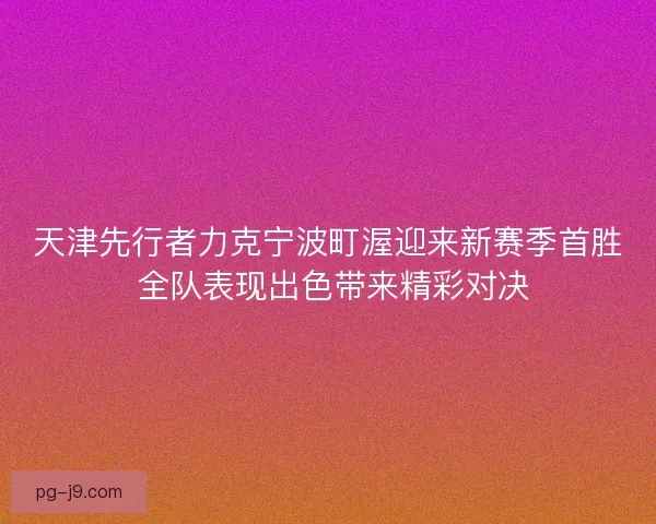 天津先行者力克宁波町渥迎来新赛季首胜 全队表现出色带来精彩对决 天津先行者力克宁波町渥迎来新赛季首胜 全队表现出色带来精彩对决