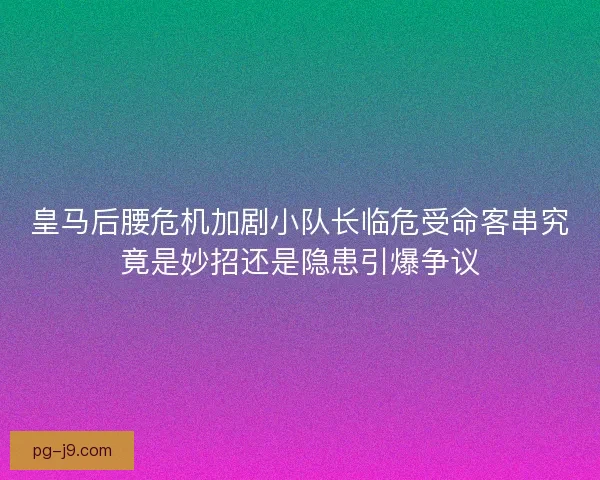皇马后腰危机加剧小队长临危受命客串究竟是妙招还是隐患引爆争议 皇马后腰危机加剧小队长临危受命客串究竟是妙招还是隐患引爆争议