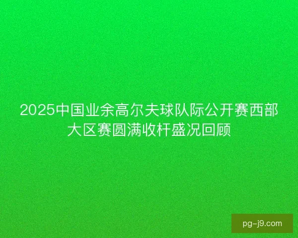 2025中国业余高尔夫球队际公开赛西部大区赛圆满收杆盛况回顾 2025中国业余高尔夫球队际公开赛西部大区赛圆满收杆盛况回顾