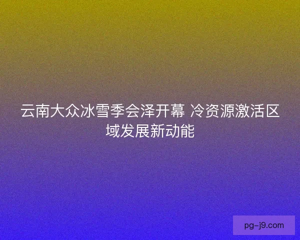云南大众冰雪季会泽开幕 冷资源激活区域发展新动能