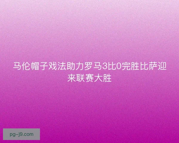 马伦帽子戏法助力罗马3比0完胜比萨迎来联赛大胜 马伦帽子戏法助力罗马3比0完胜比萨迎来联赛大胜