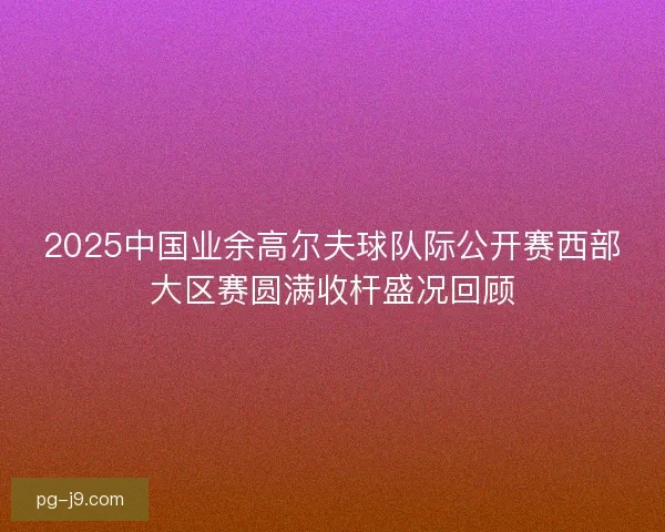 2025中国业余高尔夫球队际公开赛西部大区赛圆满收杆盛况回顾 2025中国业余高尔夫球队际公开赛西部大区赛圆满收杆盛况回顾