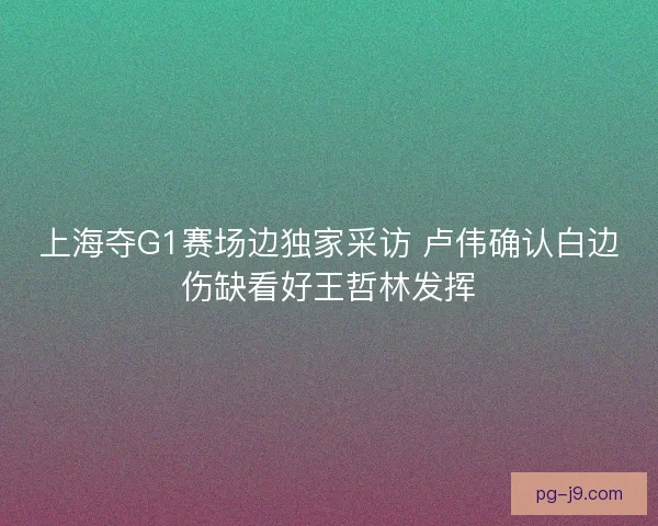 上海夺G1赛场边独家采访 卢伟确认白边伤缺看好王哲林发挥 上海夺G1赛场边独家采访 卢伟确认白边伤缺看好王哲林发挥