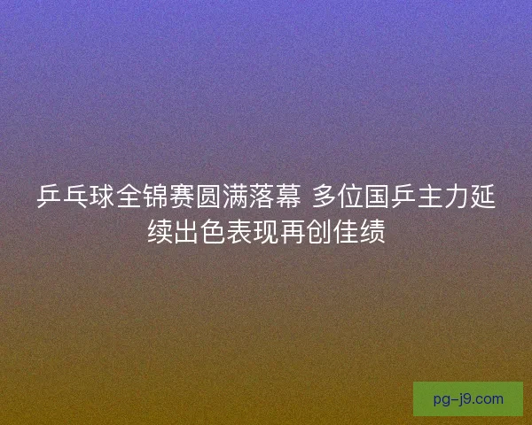 乒乓球全锦赛圆满落幕 多位国乒主力延续出色表现再创佳绩 乒乓球全锦赛圆满落幕 多位国乒主力延续出色表现再创佳绩