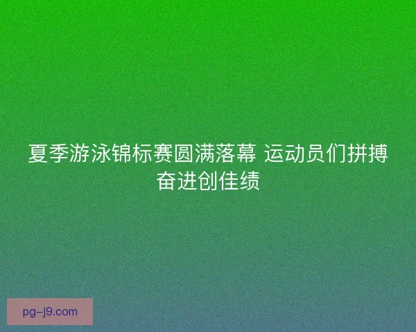 夏季游泳锦标赛圆满落幕 运动员们拼搏奋进创佳绩