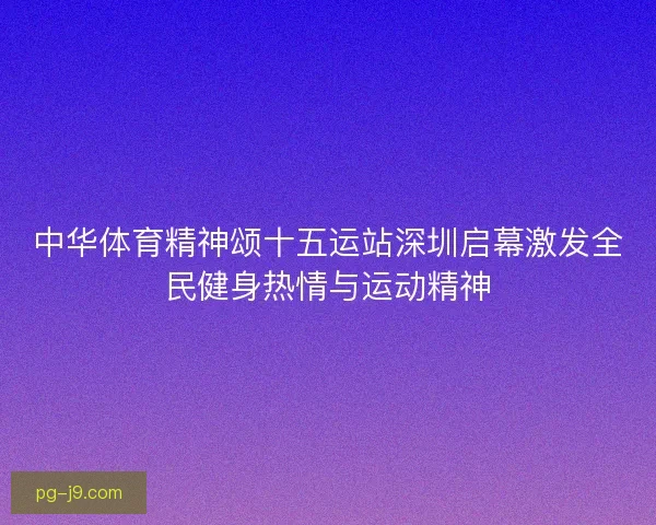 中华体育精神颂十五运站深圳启幕激发全民健身热情与运动精神 中华体育精神颂十五运站深圳启幕激发全民健身热情与运动精神