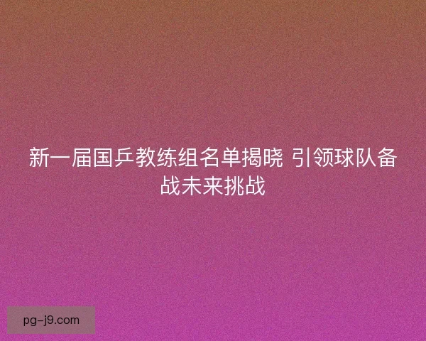 新一届国乒教练组名单揭晓 引领球队备战未来挑战