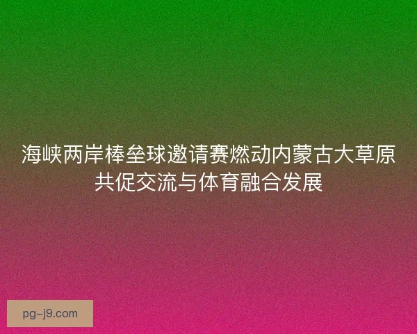 海峡两岸棒垒球邀请赛燃动内蒙古大草原共促交流与体育融合发展