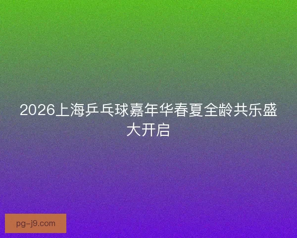 2026上海乒乓球嘉年华春夏全龄共乐盛大开启