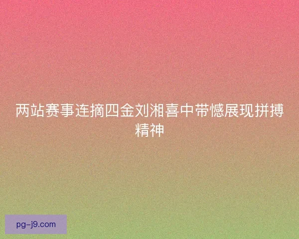 两站赛事连摘四金刘湘喜中带憾展现拼搏精神
