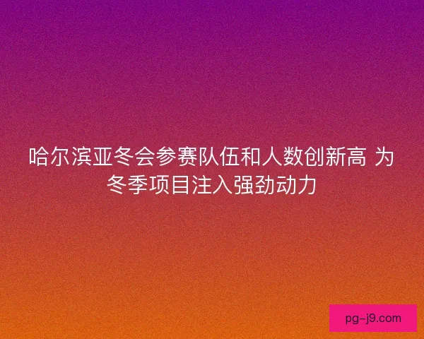 哈尔滨亚冬会参赛队伍和人数创新高 为冬季项目注入强劲动力