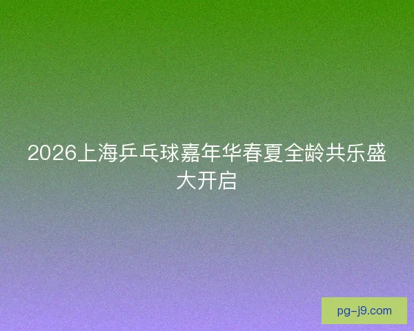 2026上海乒乓球嘉年华春夏全龄共乐盛大开启