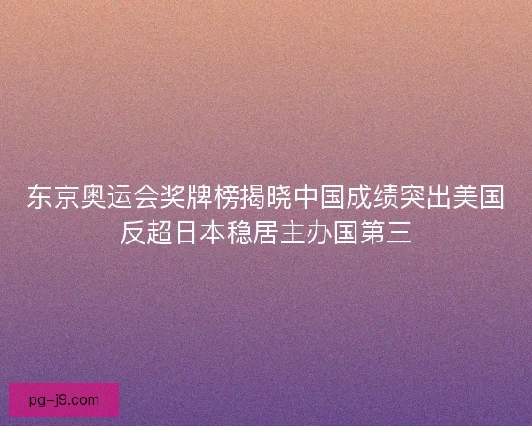 东京奥运会奖牌榜揭晓中国成绩突出美国反超日本稳居主办国第三