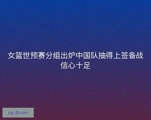 女篮世预赛分组出炉中国队抽得上签备战信心十足